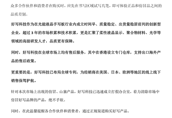 好寫科技作為在光能液晶手寫板行業(yè)內(nèi)成立時間早、質(zhì)量穩(wěn)定、出貨量穩(wěn)居前列的創(chuàng)新型企業(yè)，超過3年的市場積累和技術(shù)積累，更是匯聚了柔性液晶顯示、聚合物材料、光學(xué)等領(lǐng)域的高級研發(fā)人才，品質(zhì)更有保障。